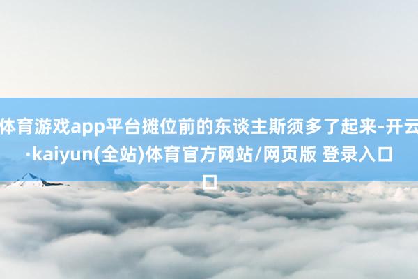 体育游戏app平台摊位前的东谈主斯须多了起来-开云·kaiyun(全站)体育官方网站/网页版 登录入口