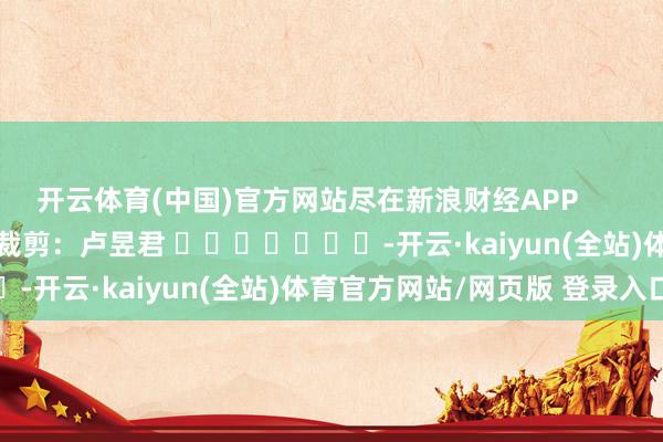 开云体育(中国)官方网站尽在新浪财经APP 包袱裁剪:卢昱君 -开云·kaiyun(全站)体育官方网站/网页版 登录入口