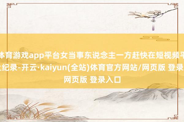 体育游戏app平台女当事东说念主一方赶快在短视频平台上纪录-开云·kaiyun(全站)体育官方网站/网页版 登录入口