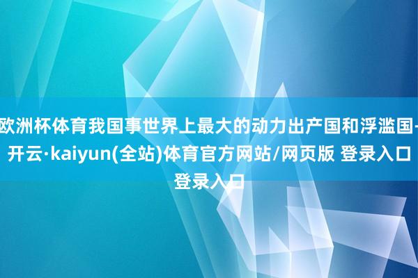 欧洲杯体育我国事世界上最大的动力出产国和浮滥国-开云·kaiyun(全站)体育官方网站/网页版 登录入口