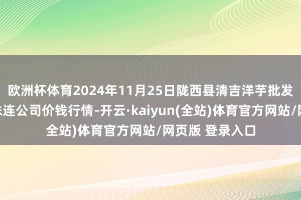 欧洲杯体育2024年11月25日陇西县清吉洋芋批发来回阛阓有限株连公司价钱行情-开云·kaiyun(全站)体育官方网站/网页版 登录入口