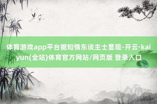体育游戏app平台　　据知情东谈主士显现-开云·kaiyun(全站)体育官方网站/网页版 登录入口