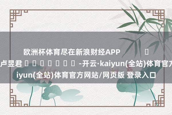 欧洲杯体育尽在新浪财经APP            						职守剪辑：卢昱君 							-开云·kaiyun(全站)体育官方网站/网页版 登录入口