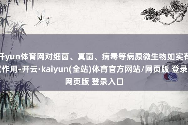 开yun体育网对细菌、真菌、病毒等病原微生物如实有杀灭作用-开云·kaiyun(全站)体育官方网站/网页版 登录入口