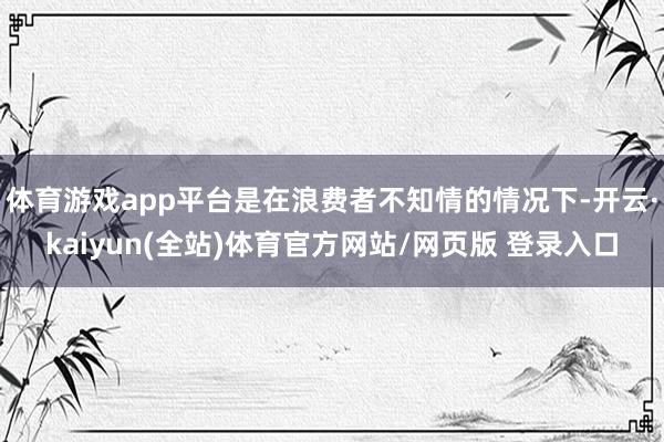 体育游戏app平台是在浪费者不知情的情况下-开云·kaiyun(全站)体育官方网站/网页版 登录入口