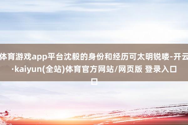 体育游戏app平台沈毅的身份和经历可太明锐喽-开云·kaiyun(全站)体育官方网站/网页版 登录入口