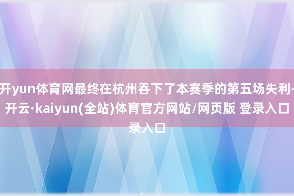开yun体育网最终在杭州吞下了本赛季的第五场失利-开云·kaiyun(全站)体育官方网站/网页版 登录入口