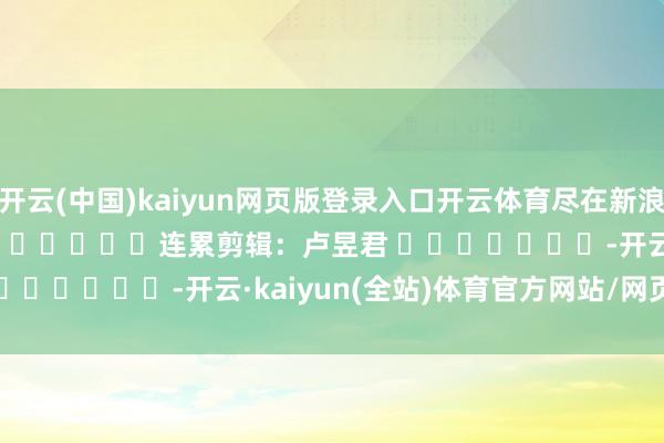 开云(中国)kaiyun网页版登录入口开云体育尽在新浪财经APP            						连累剪辑：卢昱君 							-开云·kaiyun(全站)体育官方网站/网页版 登录入口