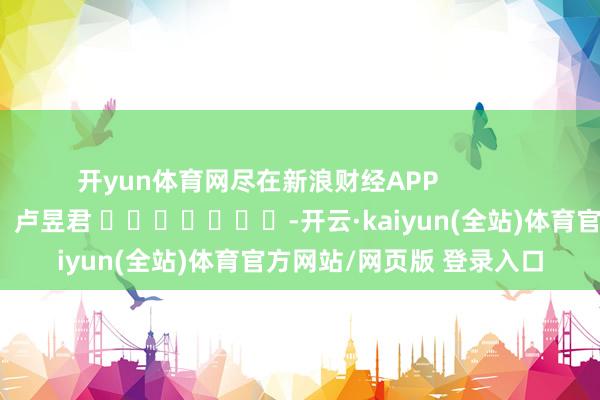 开yun体育网尽在新浪财经APP 包袱裁剪:卢昱君 -开云·kaiyun(全站)体育官方网站/网页版 登录入口