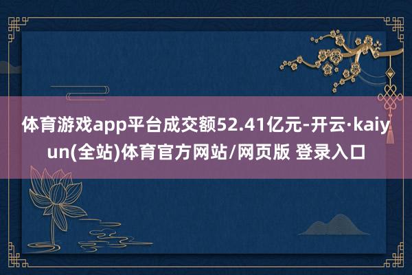 体育游戏app平台成交额52.41亿元-开云·kaiyun(全站)体育官方网站/网页版 登录入口