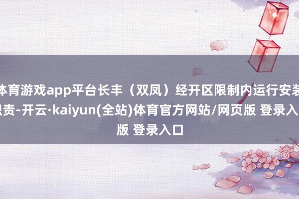 体育游戏app平台长丰（双凤）经开区限制内运行安装职责-开云·kaiyun(全站)体育官方网站/网页版 登录入口