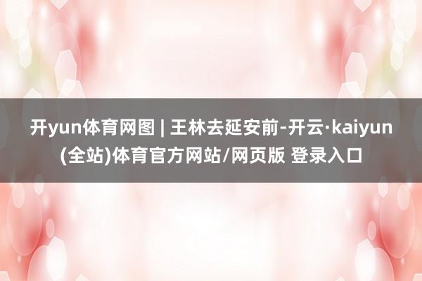 开yun体育网图 | 王林去延安前-开云·kaiyun(全站)体育官方网站/网页版 登录入口