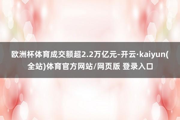 欧洲杯体育成交额超2.2万亿元-开云·kaiyun(全站)体育官方网站/网页版 登录入口