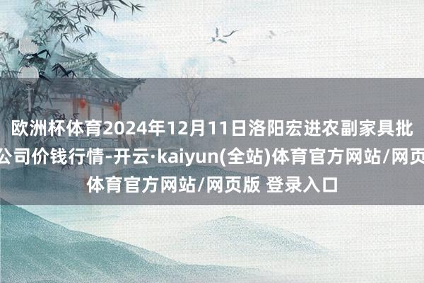 欧洲杯体育2024年12月11日洛阳宏进农副家具批发市集有限公司价钱行情-开云·kaiyun(全站)体育官方网站/网页版 登录入口