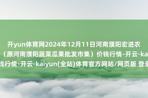 开yun体育网2024年12月11日河南濮阳宏进农副家具批发市集有限公司（原河南濮阳蔬菜瓜果批发市集）价钱行情-开云·kaiyun(全站)体育官方网站/网页版 登录入口