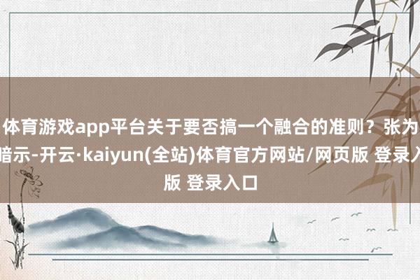 体育游戏app平台　　关于要否搞一个融合的准则？张为国暗示-开云·kaiyun(全站)体育官方网站/网页版 登录入口