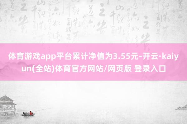 体育游戏app平台累计净值为3.55元-开云·kaiyun(全站)体育官方网站/网页版 登录入口