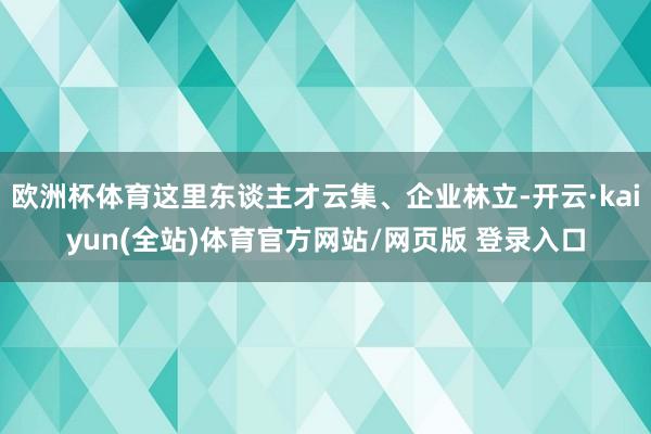 欧洲杯体育这里东谈主才云集、企业林立-开云·kaiyun(全站)体育官方网站/网页版 登录入口