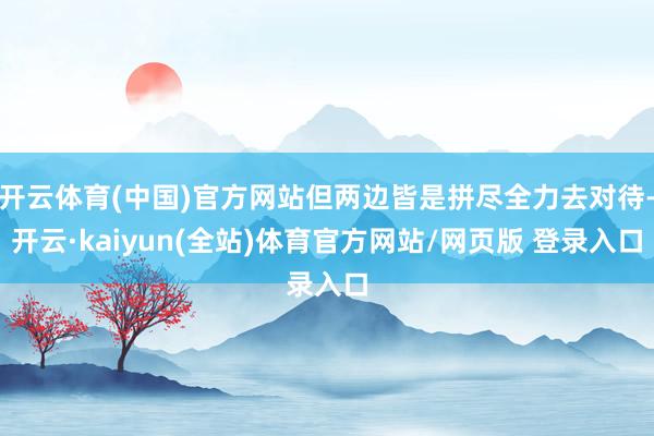 开云体育(中国)官方网站但两边皆是拼尽全力去对待-开云·kaiyun(全站)体育官方网站/网页版 登录入口