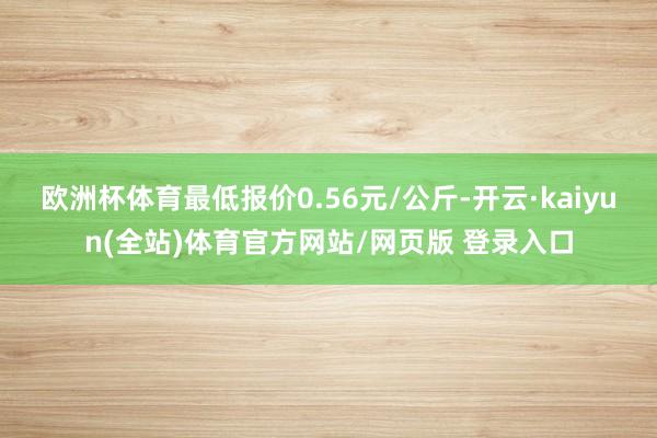 欧洲杯体育最低报价0.56元/公斤-开云·kaiyun(全站)体育官方网站/网页版 登录入口