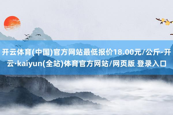开云体育(中国)官方网站最低报价18.00元/公斤-开云·kaiyun(全站)体育官方网站/网页版 登录入口