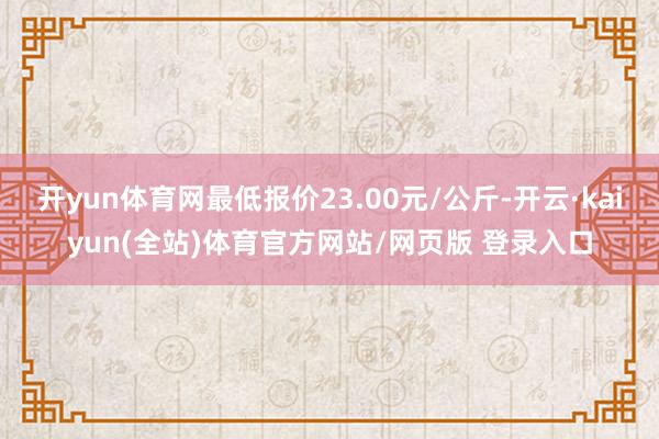 开yun体育网最低报价23.00元/公斤-开云·kaiyun(全站)体育官方网站/网页版 登录入口