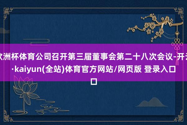 欧洲杯体育公司召开第三届董事会第二十八次会议-开云·kaiyun(全站)体育官方网站/网页版 登录入口