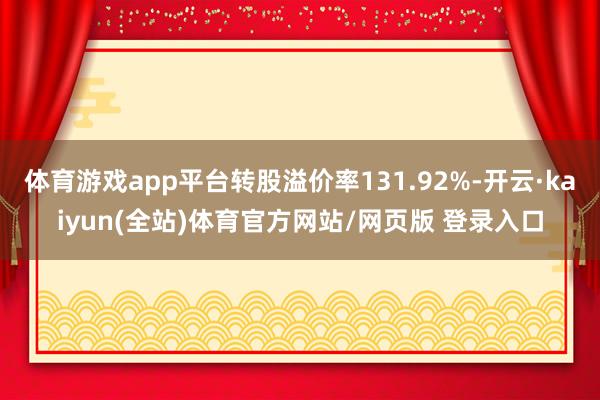 体育游戏app平台转股溢价率131.92%-开云·kaiyun(全站)体育官方网站/网页版 登录入口