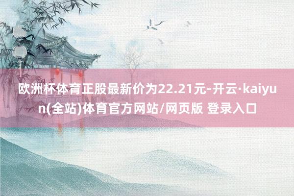 欧洲杯体育正股最新价为22.21元-开云·kaiyun(全站)体育官方网站/网页版 登录入口