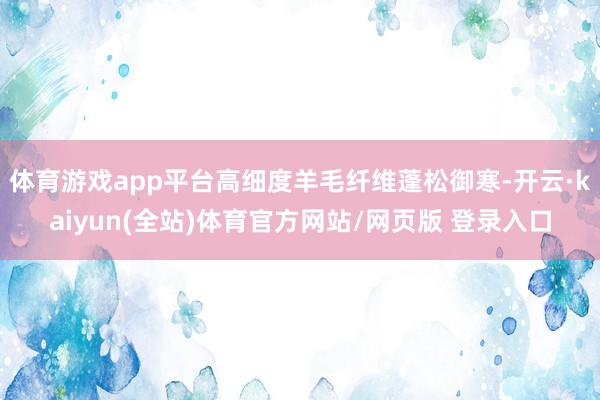 体育游戏app平台高细度羊毛纤维蓬松御寒-开云·kaiyun(全站)体育官方网站/网页版 登录入口