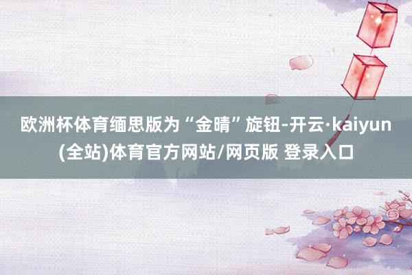欧洲杯体育缅思版为“金晴”旋钮-开云·kaiyun(全站)体育官方网站/网页版 登录入口