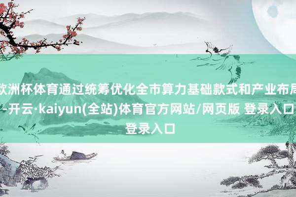 欧洲杯体育通过统筹优化全市算力基础款式和产业布局-开云·kaiyun(全站)体育官方网站/网页版 登录入口