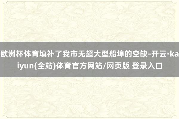 欧洲杯体育填补了我市无超大型船埠的空缺-开云·kaiyun(全站)体育官方网站/网页版 登录入口