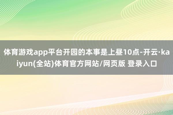 体育游戏app平台开园的本事是上昼10点-开云·kaiyun(全站)体育官方网站/网页版 登录入口