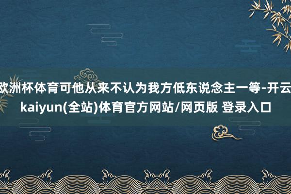 欧洲杯体育可他从来不认为我方低东说念主一等-开云·kaiyun(全站)体育官方网站/网页版 登录入口