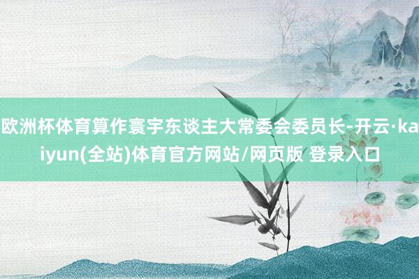 欧洲杯体育算作寰宇东谈主大常委会委员长-开云·kaiyun(全站)体育官方网站/网页版 登录入口