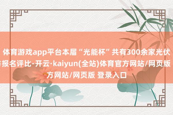 体育游戏app平台本届“光能杯”共有300余家光伏企业参与报名评比-开云·kaiyun(全站)体育官方网站/网页版 登录入口