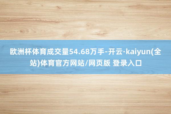 欧洲杯体育成交量54.68万手-开云·kaiyun(全站)体育官方网站/网页版 登录入口
