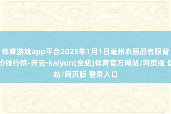 体育游戏app平台2025年1月1日亳州农居品有限背负公司价钱行情-开云·kaiyun(全站)体育官方网站/网页版 登录入口