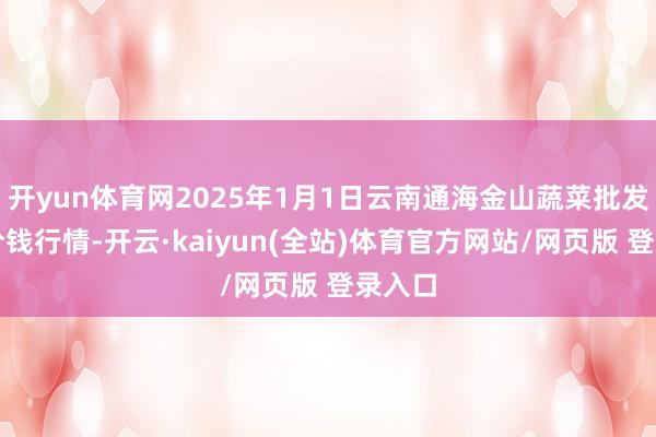 开yun体育网2025年1月1日云南通海金山蔬菜批发阛阓价钱行情-开云·kaiyun(全站)体育官方网站/网页版 登录入口