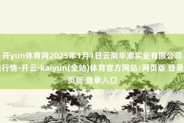 开yun体育网2025年1月1日云南华潮实业有限公司价钱行情-开云·kaiyun(全站)体育官方网站/网页版 登录入口
