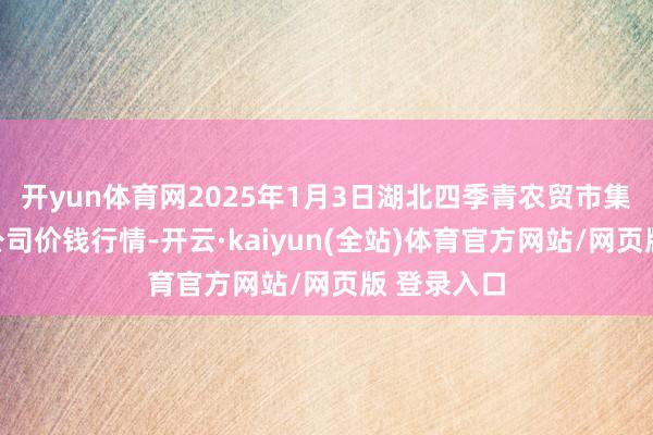 开yun体育网2025年1月3日湖北四季青农贸市集科罚有限公司价钱行情-开云·kaiyun(全站)体育官方网站/网页版 登录入口