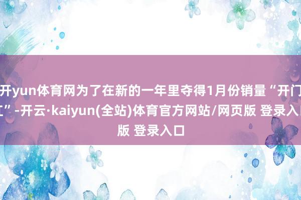 开yun体育网为了在新的一年里夺得1月份销量“开门红”-开云·kaiyun(全站)体育官方网站/网页版 登录入口