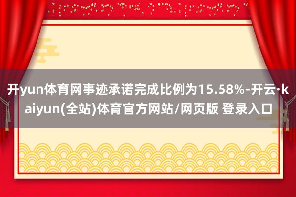 开yun体育网事迹承诺完成比例为15.58%-开云·kaiyun(全站)体育官方网站/网页版 登录入口