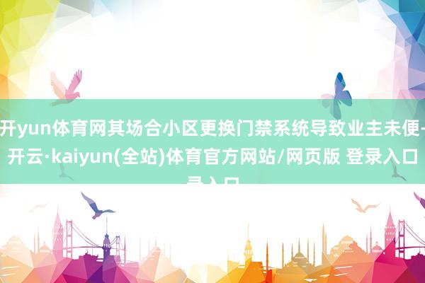开yun体育网其场合小区更换门禁系统导致业主未便-开云·kaiyun(全站)体育官方网站/网页版 登录入口