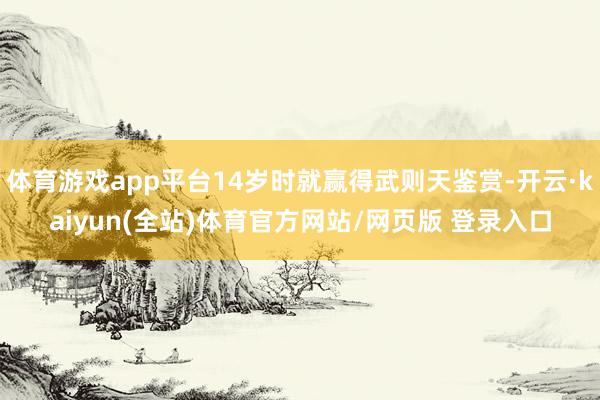 体育游戏app平台14岁时就赢得武则天鉴赏-开云·kaiyun(全站)体育官方网站/网页版 登录入口