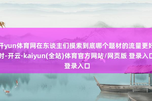 开yun体育网在东谈主们摸索到底哪个题材的流量更好时-开云·kaiyun(全站)体育官方网站/网页版 登录入口