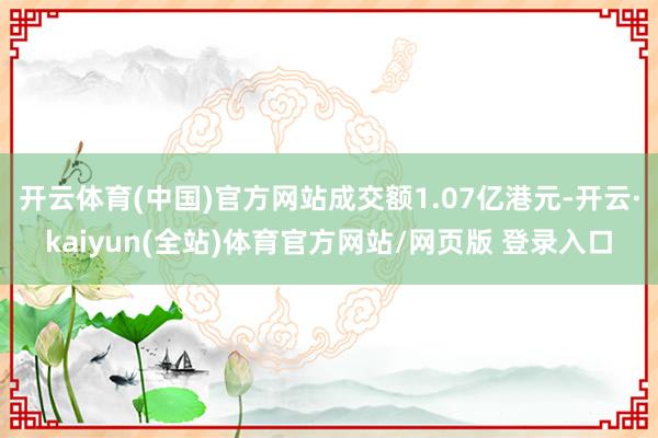 开云体育(中国)官方网站成交额1.07亿港元-开云·kaiyun(全站)体育官方网站/网页版 登录入口