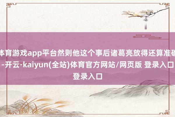 体育游戏app平台然则他这个事后诸葛亮放得还算准确-开云·kaiyun(全站)体育官方网站/网页版 登录入口