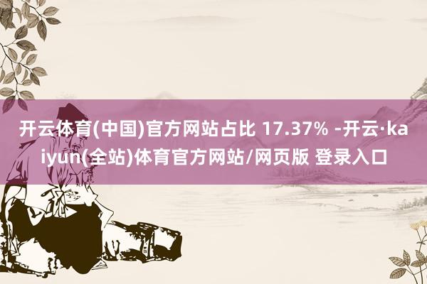 开云体育(中国)官方网站占比 17.37% -开云·kaiyun(全站)体育官方网站/网页版 登录入口